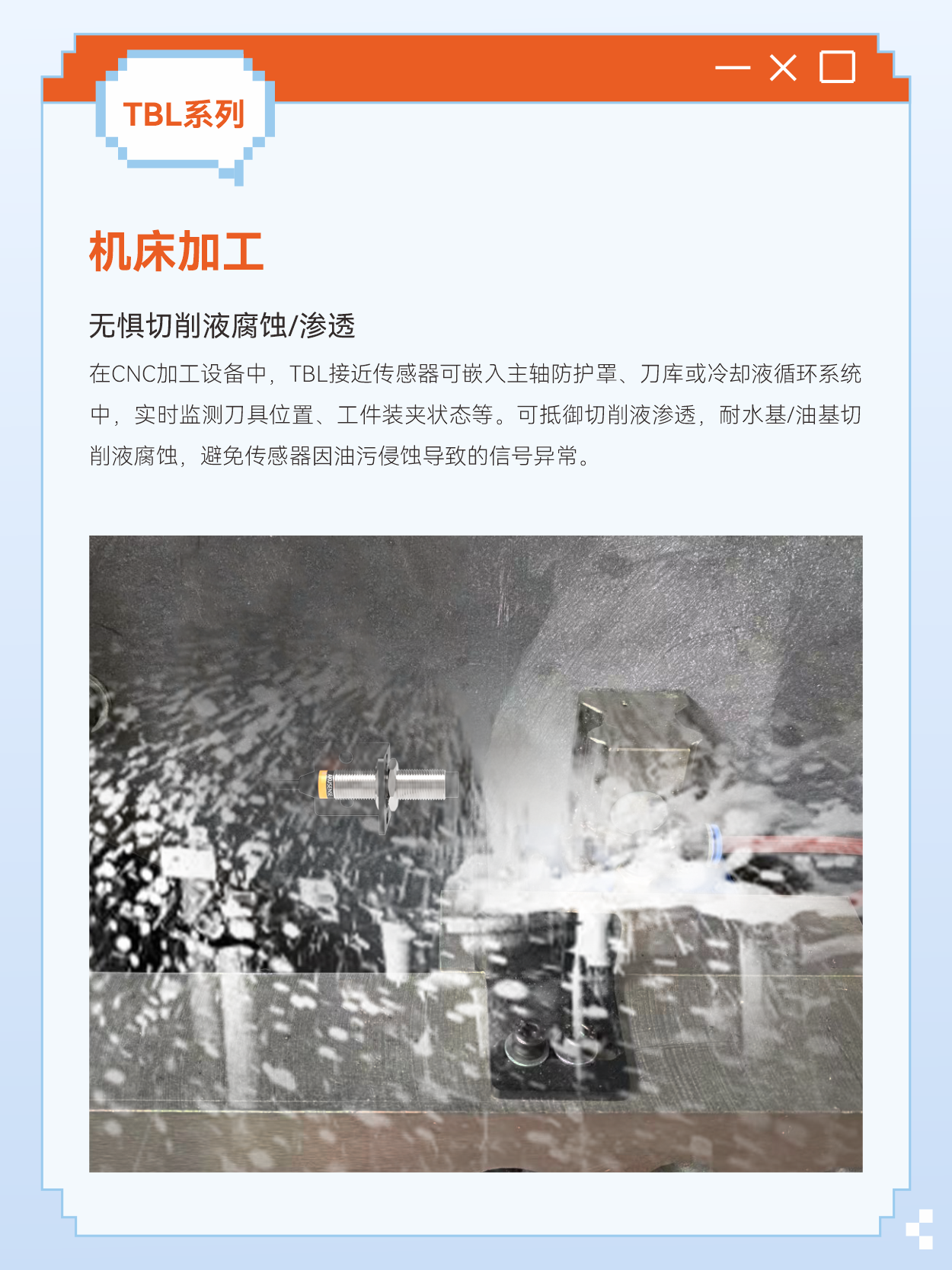 当传统电感式接近开关传感器，在油污中失灵、在震动中误报、在高温下罢工时，工业自动化需要怎样的解决方案？在金属加工液飞溅的机床旁，长期油液喷淋会导致普通传感器迅速老化甚至裂开，液体浸入导致传感器误动作甚至烧坏，而TBL可以完美地克服此难点。