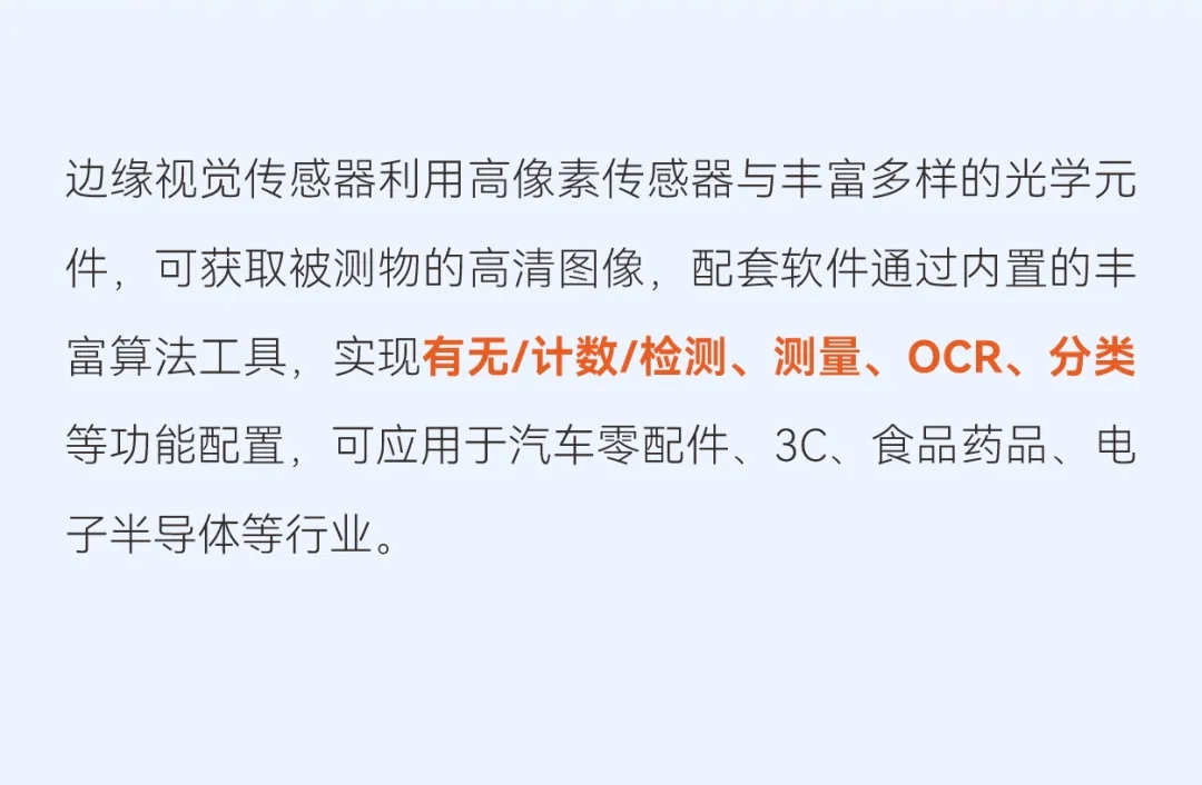 边缘视觉传感器利用高像素传感器与丰富多样的光学元件，可获取被测物的高清图像，配套软件通过内置的丰富算法工具，实现有无/计数/检测、测量、OCR、分类等功能配置，可应用于汽车零配件、3C、食品药品、电子半导体等行业。
