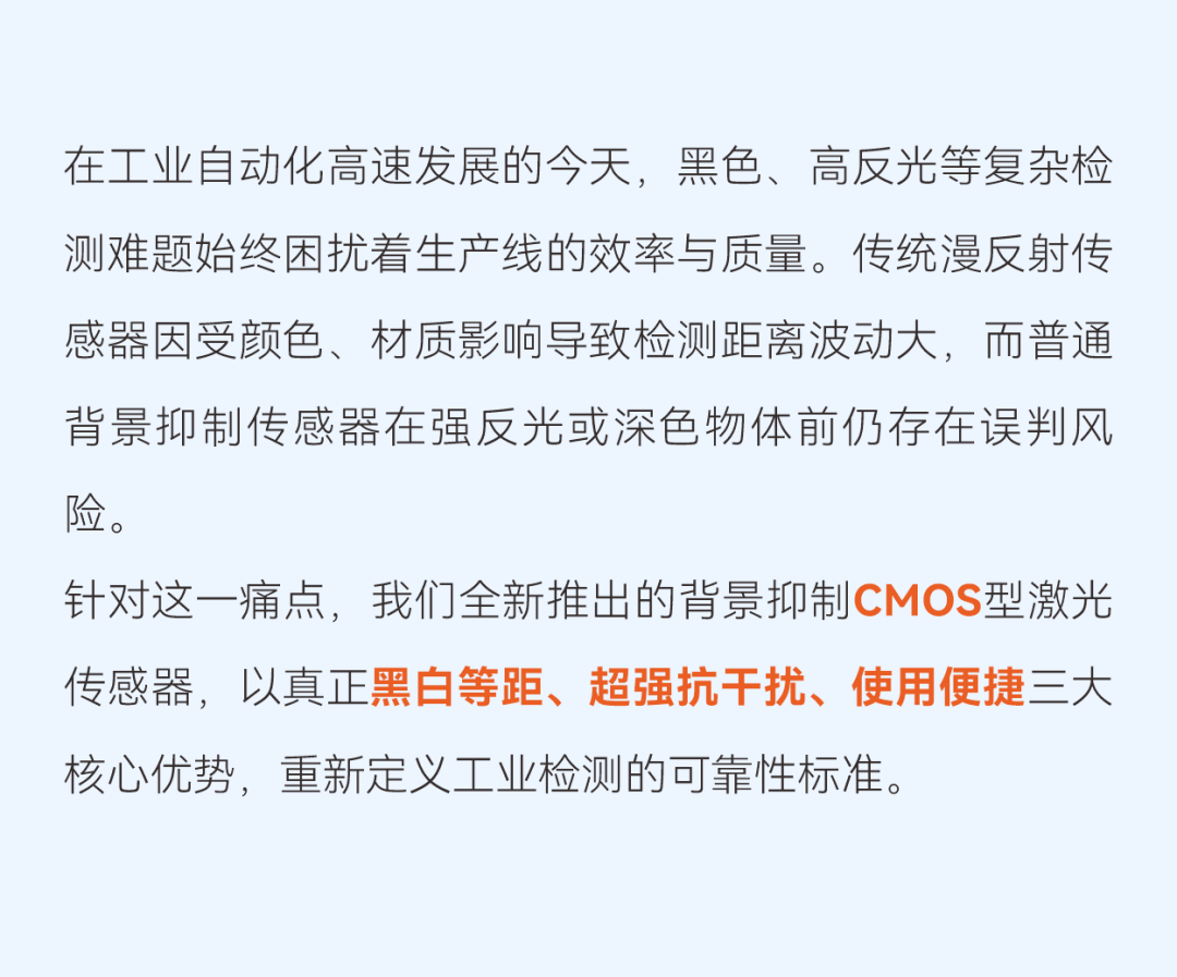 黑色、高反光等复杂检测难题始终困扰着生产线的效率与质量。针对这一痛点,我们全新推出的背景抑制CMOS型激光传感器,以真正黑白等距、超强抗干扰、使用便捷三大核心优势,重新定义工业检测的可靠性标准。