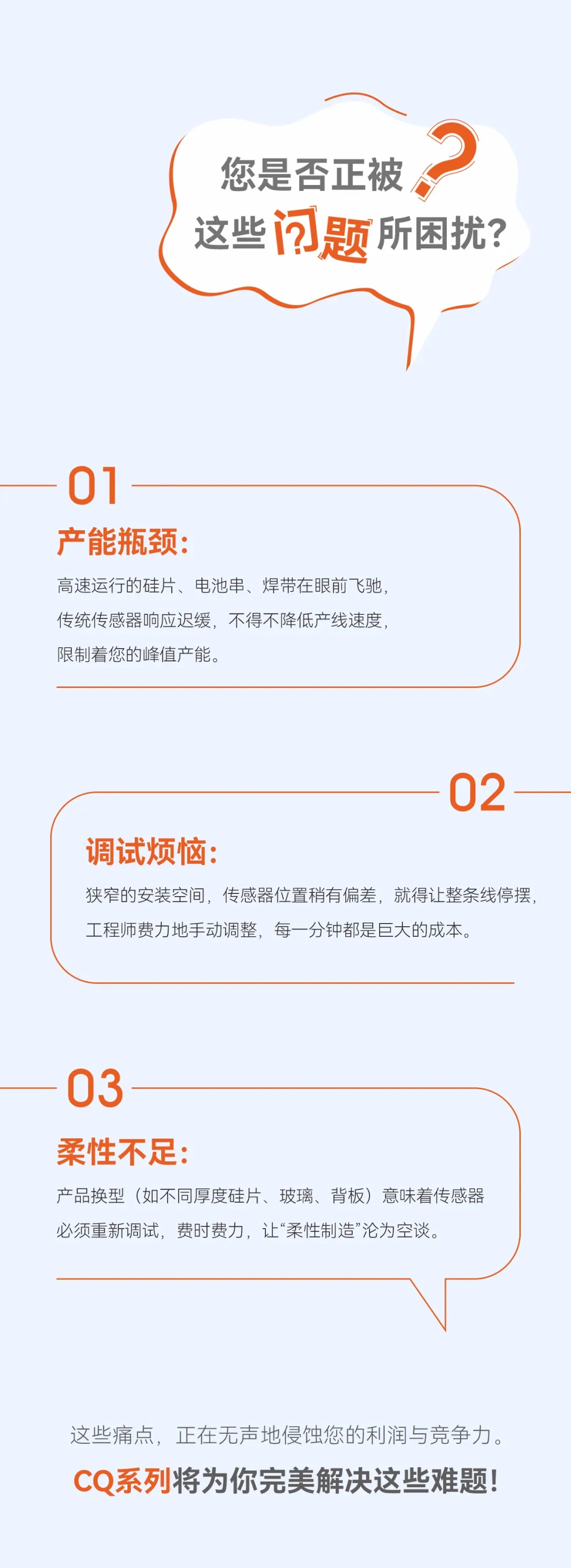 专为光伏行业而生，扁平型电容接近传感器CQ系列，300Hz极速响应、正/侧面调节旋钮、远程调试。完美匹配高速串焊机、划片机、贴标机等设备无需因传感器限速，让您的产线真正&ldquo;跑&rdquo;起来。