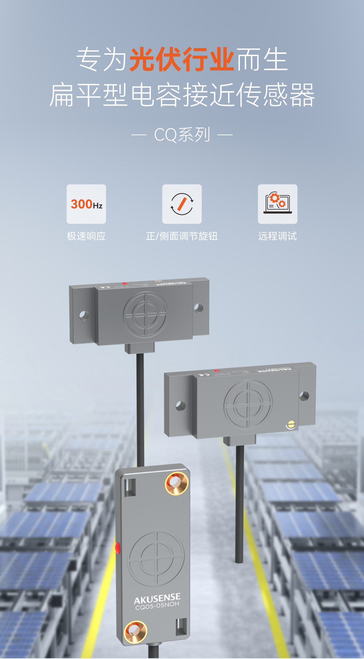专为光伏行业而生，扁平型电容接近传感器CQ系列，300Hz极速响应、正/侧面调节旋钮、远程调试。完美匹配高速串焊机、划片机、贴标机等设备无需因传感器限速，让您的产线真正&ldquo;跑&rdquo;起来。