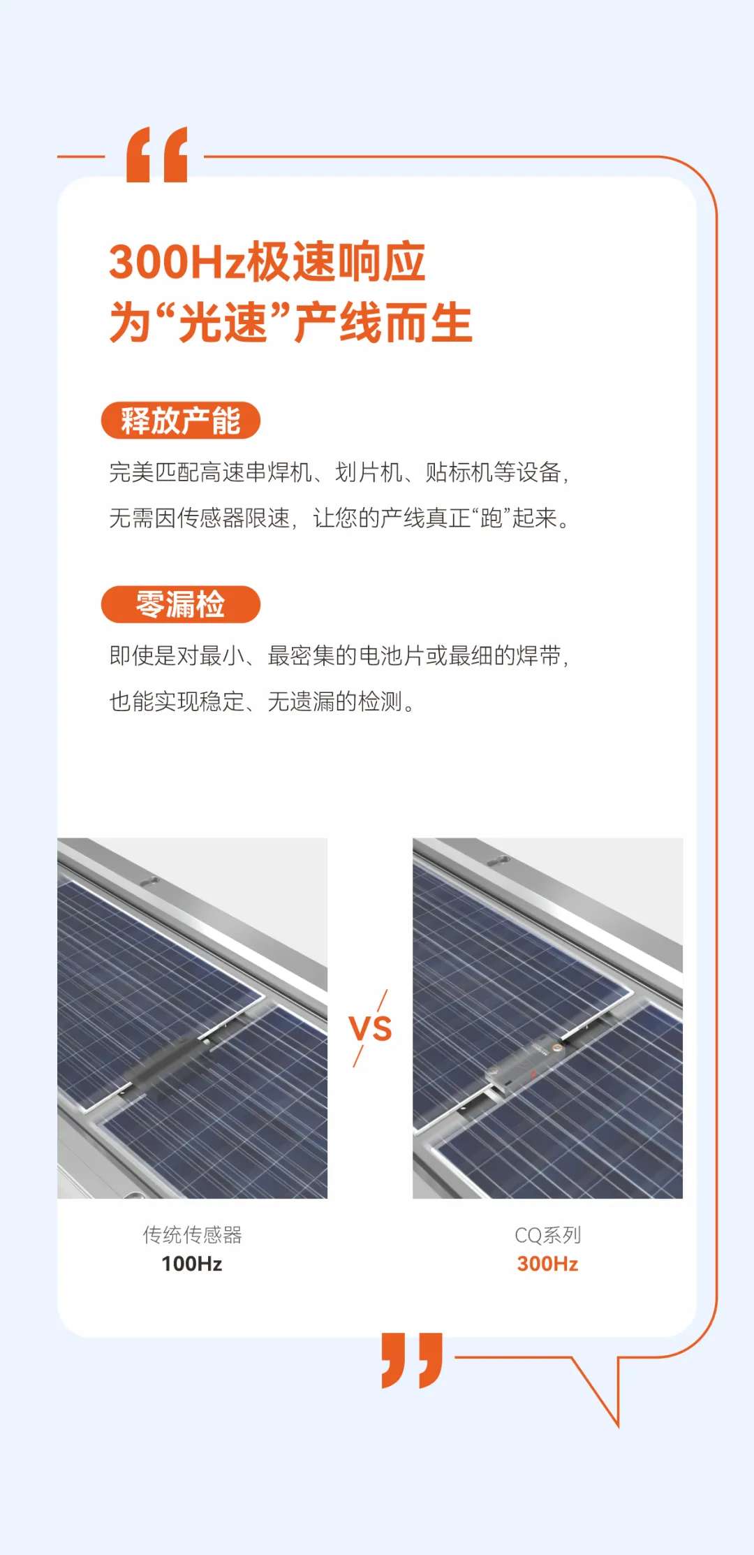 专为光伏行业而生，扁平型电容接近传感器CQ系列，300Hz极速响应、正/侧面调节旋钮、远程调试。完美匹配高速串焊机、划片机、贴标机等设备无需因传感器限速，让您的产线真正&ldquo;跑&rdquo;起来。