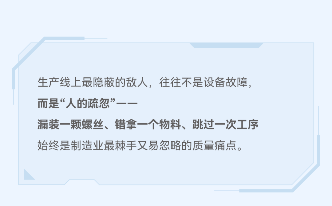 Akumi AI防呆防错系统,全场景SOP智能监管,实时捕捉生产异常,杜绝漏装、错装、混料等问题。漏装一颗螺丝、错拿一个物料、跳过一次工序,始终是制造业最棘手又易忽略的质量痛点。明治传感器(AKUSENSE)推出Akumi AI防呆防错系统,深度融合AI视觉与视频分析技术,为精密制造产线构筑一道主动防御、零缺陷的智能质量屏障。
